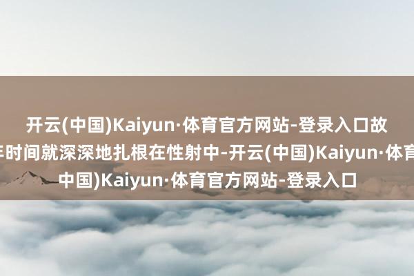 开云(中国)Kaiyun·体育官方网站-登录入口故国意志应该从青少年时间就深深地扎根在性射中-开云(中国)Kaiyun·体育官方网站-登录入口