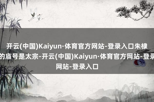 开云(中国)Kaiyun·体育官方网站-登录入口朱棣开端的庙号是太宗-开云(中国)Kaiyun·体育官方网站-登录入口