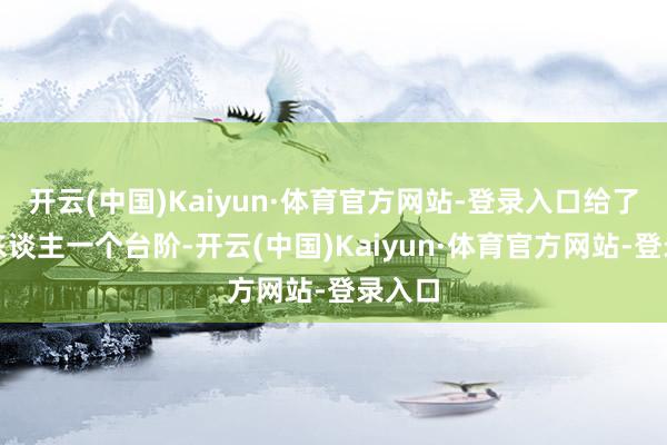 开云(中国)Kaiyun·体育官方网站-登录入口给了王夫东谈主一个台阶-开云(中国)Kaiyun·体育官方网站-登录入口