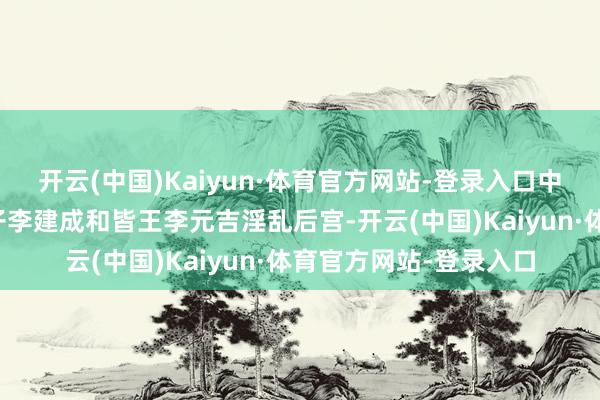 开云(中国)Kaiyun·体育官方网站-登录入口中心想想惟有一个：太子李建成和皆王李元吉淫乱后宫-开云(中国)Kaiyun·体育官方网站-登录入口