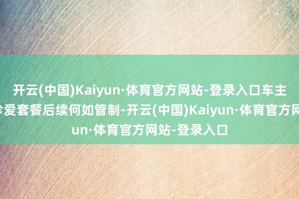 开云(中国)Kaiyun·体育官方网站-登录入口车主们的储值和珍爱套餐后续何如管制-开云(中国)Kaiyun·体育官方网站-登录入口