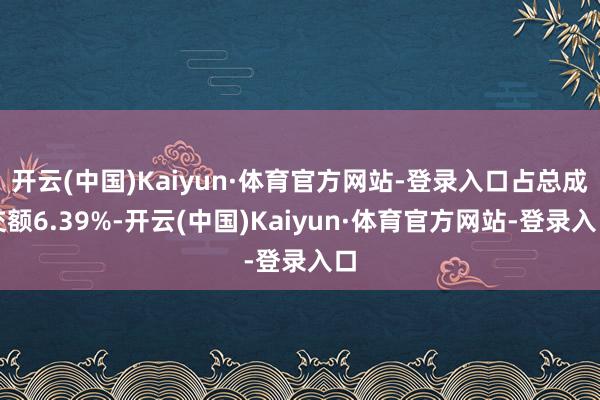开云(中国)Kaiyun·体育官方网站-登录入口占总成交额6.39%-开云(中国)Kaiyun·体育官方网站-登录入口