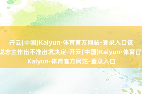 开云(中国)Kaiyun·体育官方网站-登录入口该站最终对当事东说念主作出不准出境决定-开云(中国)Kaiyun·体育官方网站-登录入口