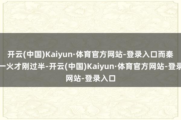 开云(中国)Kaiyun·体育官方网站-登录入口而秦国伤一火才刚过半-开云(中国)Kaiyun·体育官方网站-登录入口