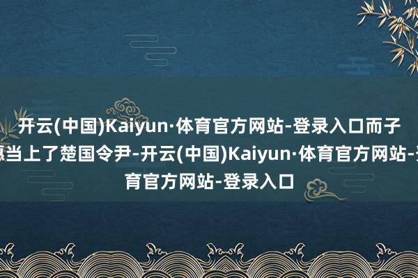 开云(中国)Kaiyun·体育官方网站-登录入口而子兰却称愿当上了楚国令尹-开云(中国)Kaiyun·体育官方网站-登录入口