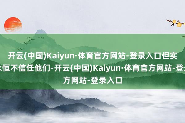 开云(中国)Kaiyun·体育官方网站-登录入口但实质里永恒不信任他们-开云(中国)Kaiyun·体育官方网站-登录入口