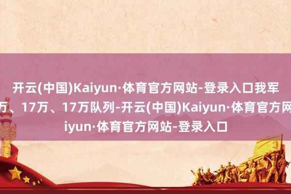 开云(中国)Kaiyun·体育官方网站-登录入口我军分袂不绝20万、17万、17万队列-开云(中国)Kaiyun·体育官方网站-登录入口