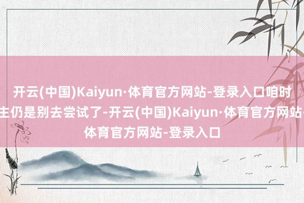 开云(中国)Kaiyun·体育官方网站-登录入口咱时常东说念主仍是别去尝试了-开云(中国)Kaiyun·体育官方网站-登录入口