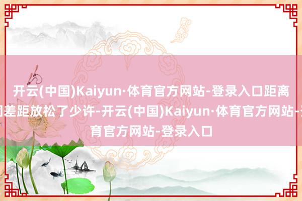 开云(中国)Kaiyun·体育官方网站-登录入口距离世界集团差距放松了少许-开云(中国)Kaiyun·体育官方网站-登录入口