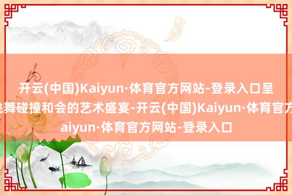 开云(中国)Kaiyun·体育官方网站-登录入口呈现一场技击与跳舞碰撞和会的艺术盛宴-开云(中国)Kaiyun·体育官方网站-登录入口