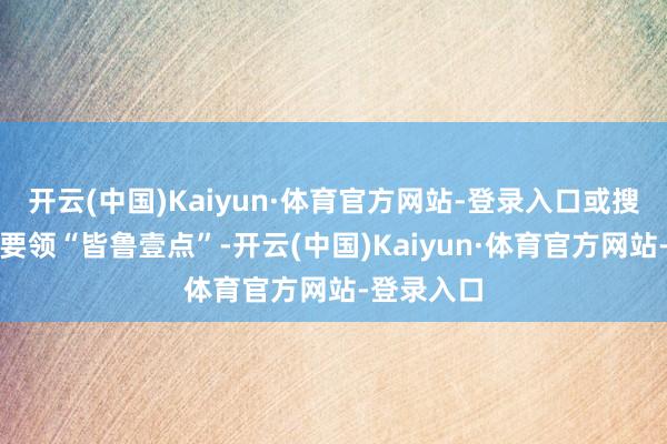 开云(中国)Kaiyun·体育官方网站-登录入口或搜索微信小要领“皆鲁壹点”-开云(中国)Kaiyun·体育官方网站-登录入口