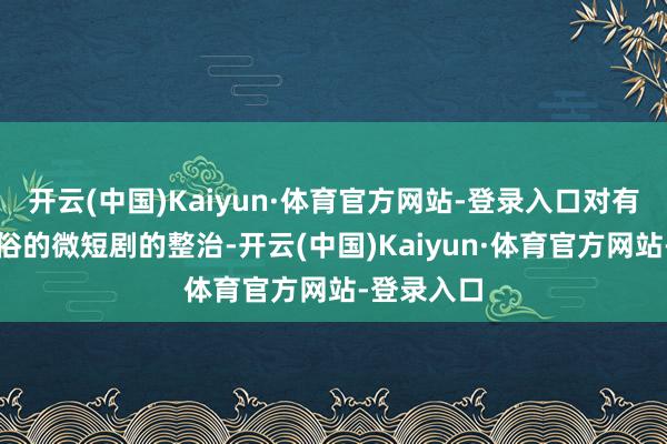 开云(中国)Kaiyun·体育官方网站-登录入口对有违公序良俗的微短剧的整治-开云(中国)Kaiyun·体育官方网站-登录入口