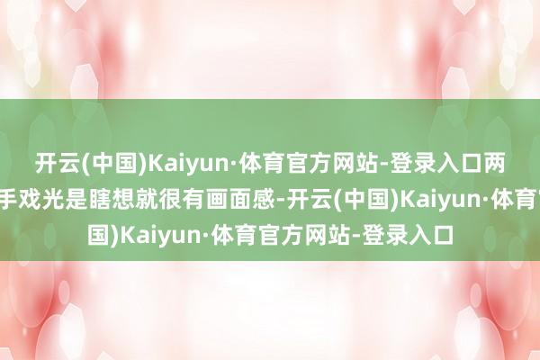 开云(中国)Kaiyun·体育官方网站-登录入口两东说念主之间的敌手戏光是瞎想就很有画面感-开云(中国)Kaiyun·体育官方网站-登录入口