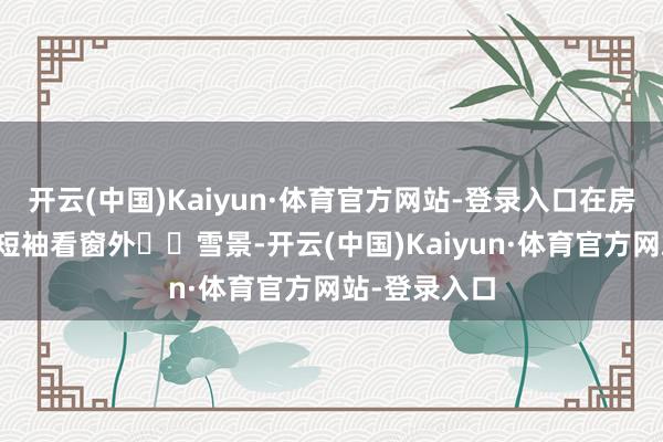 开云(中国)Kaiyun·体育官方网站-登录入口在房间穿戴短裤短袖看窗外❄️雪景-开云(中国)Kaiyun·体育官方网站-登录入口