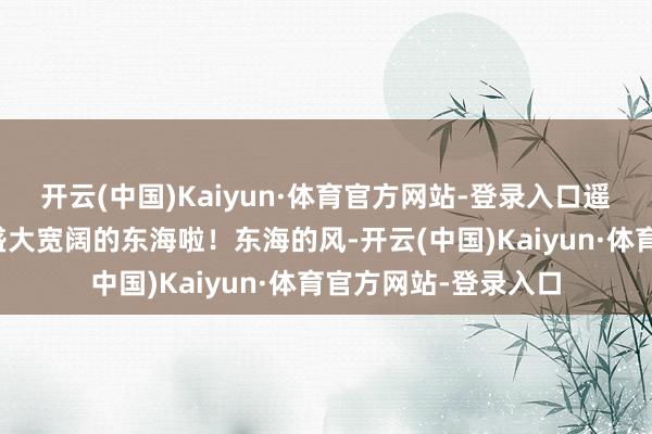 开云(中国)Kaiyun·体育官方网站-登录入口遥遥相望的等于那片盛大宽阔的东海啦!东海的风-开云(中国)Kaiyun·体育官方网站-登录入口