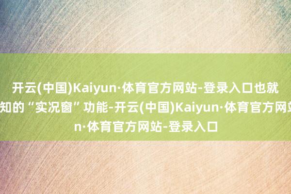 开云(中国)Kaiyun·体育官方网站-登录入口也就是大众所熟知的“实况窗”功能-开云(中国)Kaiyun·体育官方网站-登录入口