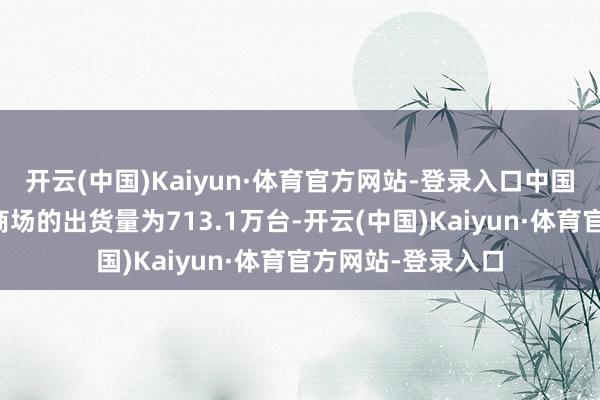 开云(中国)Kaiyun·体育官方网站-登录入口中国破钞级智能平板商场的出货量为713.1万台-开云(中国)Kaiyun·体育官方网站-登录入口