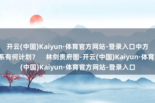开云(中国)Kaiyun·体育官方网站-登录入口中方对下一阶段中立联系有何计划? 林剑贵府图-开云(中国)Kaiyun·体育官方网站-登录入口