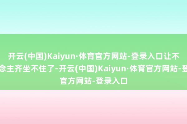 开云(中国)Kaiyun·体育官方网站-登录入口让不少东说念主齐坐不住了-开云(中国)Kaiyun·体育官方网站-登录入口
