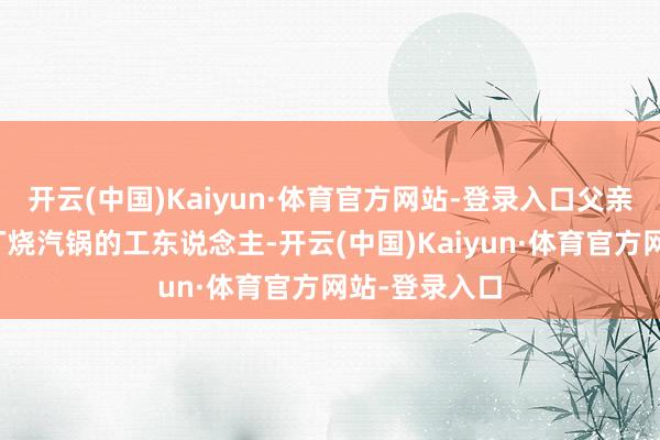 开云(中国)Kaiyun·体育官方网站-登录入口父亲是别称机床厂烧汽锅的工东说念主-开云(中国)Kaiyun·体育官方网站-登录入口