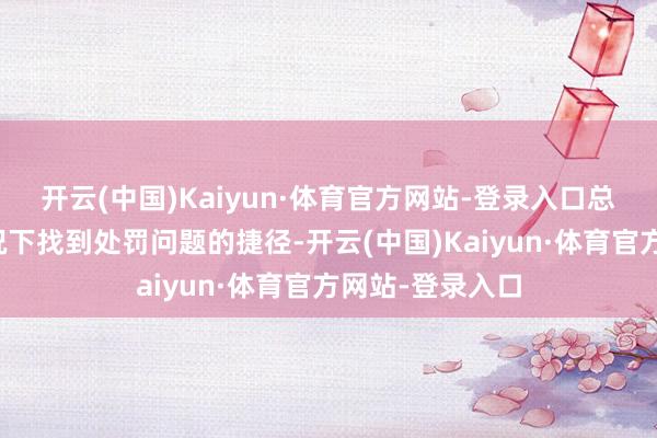 开云(中国)Kaiyun·体育官方网站-登录入口总能在复杂的情况下找到处罚问题的捷径-开云(中国)Kaiyun·体育官方网站-登录入口