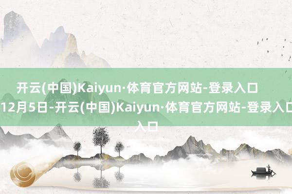 开云(中国)Kaiyun·体育官方网站-登录入口 12月5日-开云(中国)Kaiyun·体育官方网站-登录入口