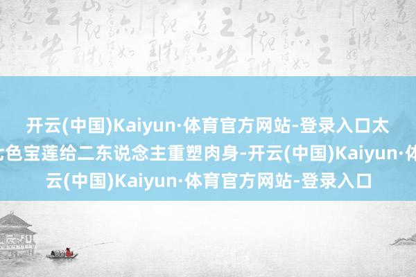 开云(中国)Kaiyun·体育官方网站-登录入口太乙真东说念主缱绻用七色宝莲给二东说念主重塑肉身-开云(中国)Kaiyun·体育官方网站-登录入口