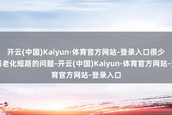 开云(中国)Kaiyun·体育官方网站-登录入口很少会有电路老化短路的问题-开云(中国)Kaiyun·体育官方网站-登录入口