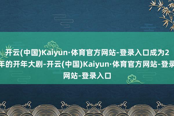 开云(中国)Kaiyun·体育官方网站-登录入口成为2025年的开年大剧-开云(中国)Kaiyun·体育官方网站-登录入口