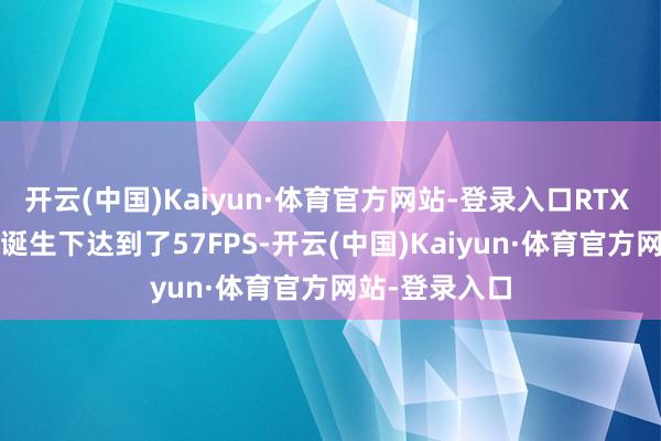开云(中国)Kaiyun·体育官方网站-登录入口RTX 3060在筹商诞生下达到了57FPS-开云(中国)Kaiyun·体育官方网站-登录入口
