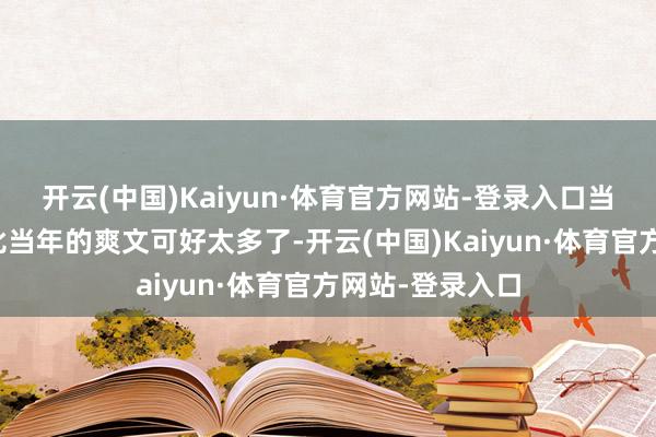 开云(中国)Kaiyun·体育官方网站-登录入口当今的演义水平比当年的爽文可好太多了-开云(中国)Kaiyun·体育官方网站-登录入口