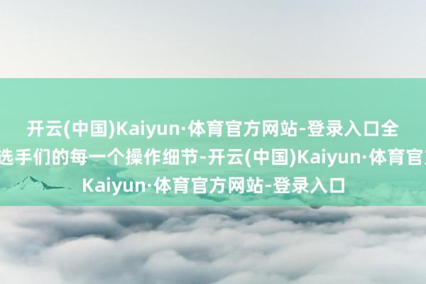 开云(中国)Kaiyun·体育官方网站-登录入口全神灌注地不雅察选手们的每一个操作细节-开云(中国)Kaiyun·体育官方网站-登录入口