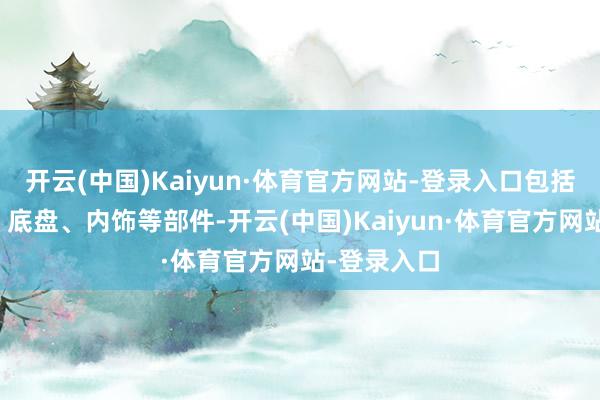 开云(中国)Kaiyun·体育官方网站-登录入口包括发动机舱、底盘、内饰等部件-开云(中国)Kaiyun·体育官方网站-登录入口