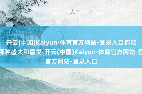 开云(中国)Kaiyun·体育官方网站-登录入口都能感受到那种盛大和喜悦-开云(中国)Kaiyun·体育官方网站-登录入口