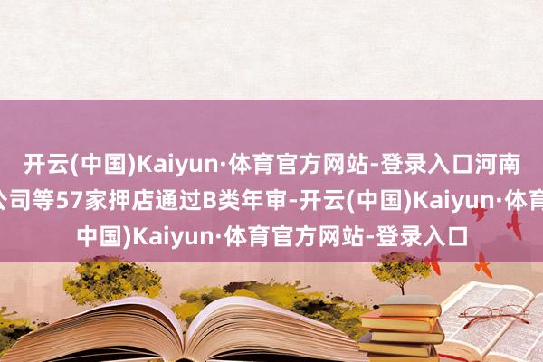 开云(中国)Kaiyun·体育官方网站-登录入口河南世佳典当有限牵累公司等57家押店通过B类年审-开云(中国)Kaiyun·体育官方网站-登录入口