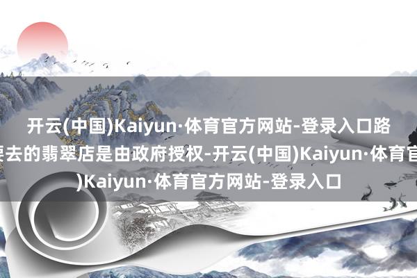 开云(中国)Kaiyun·体育官方网站-登录入口路上导游一直宣传要去的翡翠店是由政府授权-开云(中国)Kaiyun·体育官方网站-登录入口