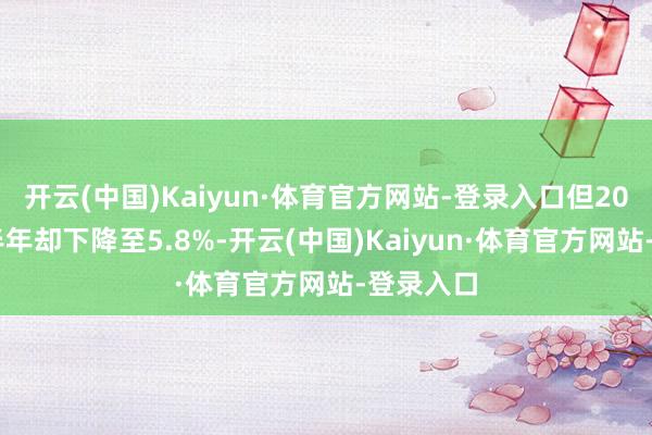 开云(中国)Kaiyun·体育官方网站-登录入口但2024年上半年却下降至5.8%-开云(中国)Kaiyun·体育官方网站-登录入口