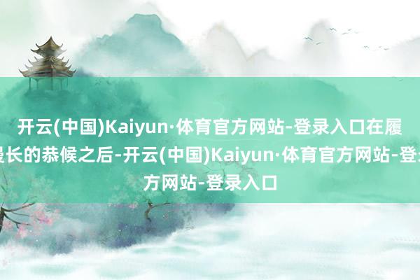 开云(中国)Kaiyun·体育官方网站-登录入口在履历了漫长的恭候之后-开云(中国)Kaiyun·体育官方网站-登录入口
