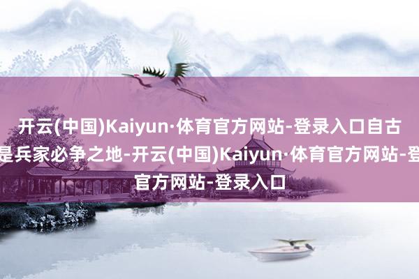 开云(中国)Kaiyun·体育官方网站-登录入口自古以来即是兵家必争之地-开云(中国)Kaiyun·体育官方网站-登录入口