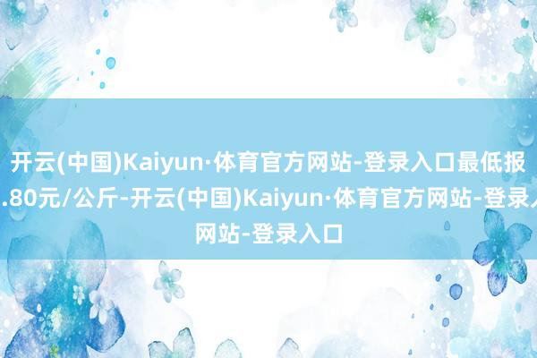 开云(中国)Kaiyun·体育官方网站-登录入口最低报价0.80元/公斤-开云(中国)Kaiyun·体育官方网站-登录入口