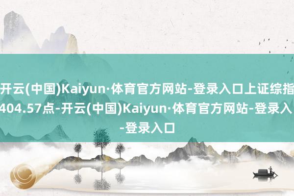 开云(中国)Kaiyun·体育官方网站-登录入口上证综指3404.57点-开云(中国)Kaiyun·体育官方网站-登录入口