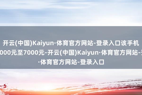 开云(中国)Kaiyun·体育官方网站-登录入口该手机订价在5000元至7000元-开云(中国)Kaiyun·体育官方网站-登录入口