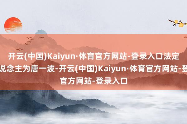 开云(中国)Kaiyun·体育官方网站-登录入口法定代表东说念主为唐一波-开云(中国)Kaiyun·体育官方网站-登录入口