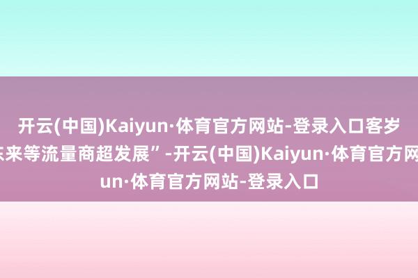 开云(中国)Kaiyun·体育官方网站-登录入口客岁是“救济胖东来等流量商超发展”-开云(中国)Kaiyun·体育官方网站-登录入口