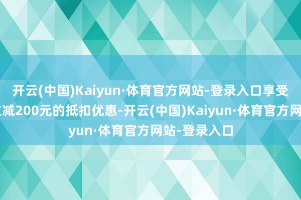 开云(中国)Kaiyun·体育官方网站-登录入口享受8折、最高立减200元的抵扣优惠-开云(中国)Kaiyun·体育官方网站-登录入口
