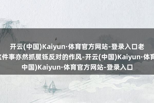 开云(中国)Kaiyun·体育官方网站-登录入口老太太关于登记户口这件事亦然抓矍铄反对的作风-开云(中国)Kaiyun·体育官方网站-登录入口