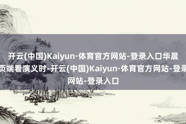 开云(中国)Kaiyun·体育官方网站-登录入口华晨在网页端看演义时-开云(中国)Kaiyun·体育官方网站-登录入口