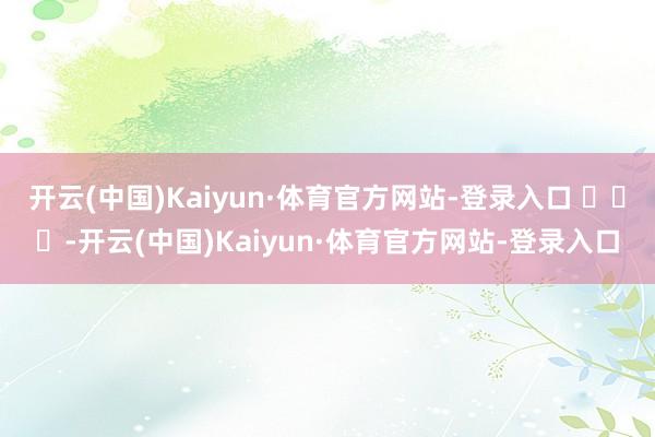 开云(中国)Kaiyun·体育官方网站-登录入口 ​​​-开云(中国)Kaiyun·体育官方网站-登录入口