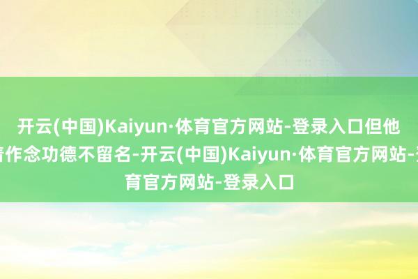 开云(中国)Kaiyun·体育官方网站-登录入口但他秉合手着作念功德不留名-开云(中国)Kaiyun·体育官方网站-登录入口