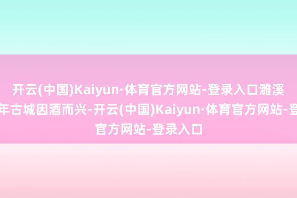 开云(中国)Kaiyun·体育官方网站-登录入口濉溪这座千年古城因酒而兴-开云(中国)Kaiyun·体育官方网站-登录入口